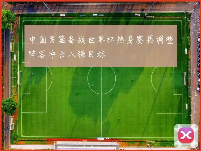 中国男篮备战世界杯热身赛再调整阵容冲击八强目标