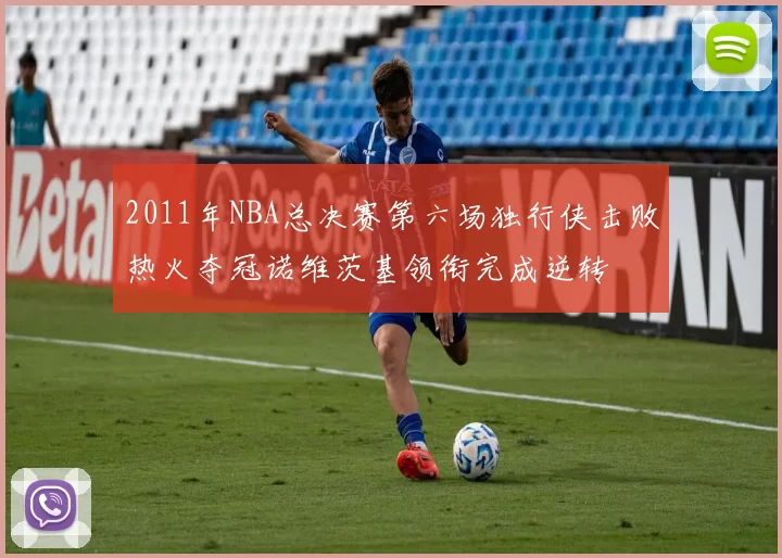 2011年NBA总决赛第六场独行侠击败热火夺冠诺维茨基领衔完成逆转