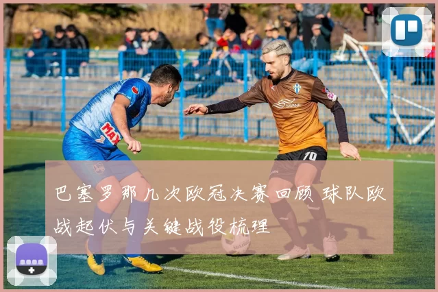 巴塞罗那几次欧冠决赛回顾 球队欧战起伏与关键战役梳理