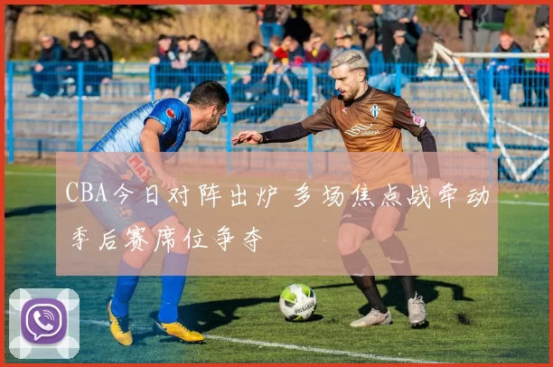 CBA今日对阵出炉 多场焦点战牵动季后赛席位争夺