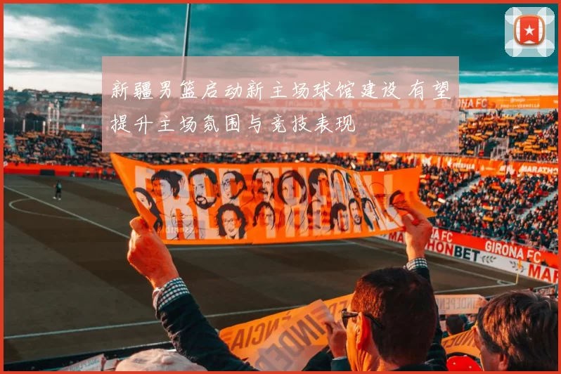 新疆男篮启动新主场球馆建设 有望提升主场氛围与竞技表现