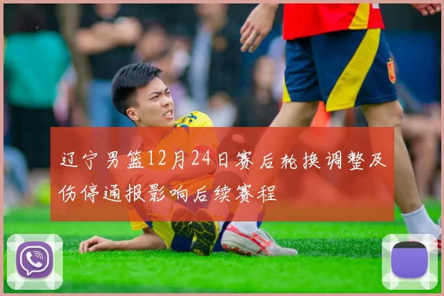 辽宁男篮12月24日赛后轮换调整及伤停通报影响后续赛程