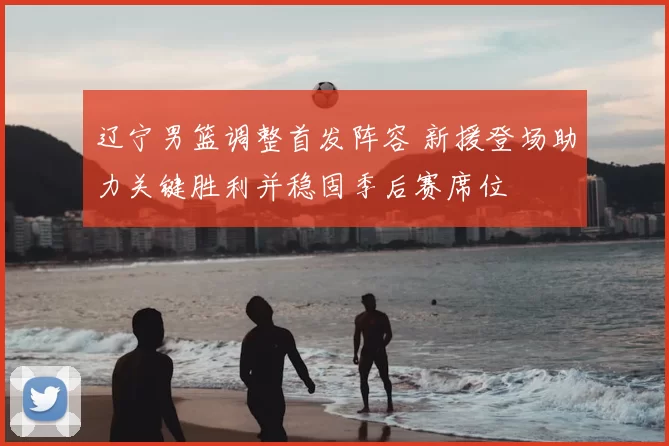 辽宁男篮调整首发阵容 新援登场助力关键胜利并稳固季后赛席位