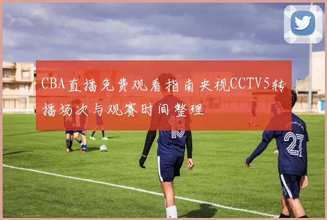 CBA直播免费观看指南央视CCTV5转播场次与观赛时间整理