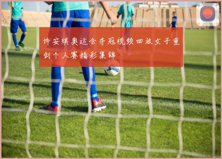 许安琪奥运会夺冠视频回放女子重剑个人赛精彩集锦