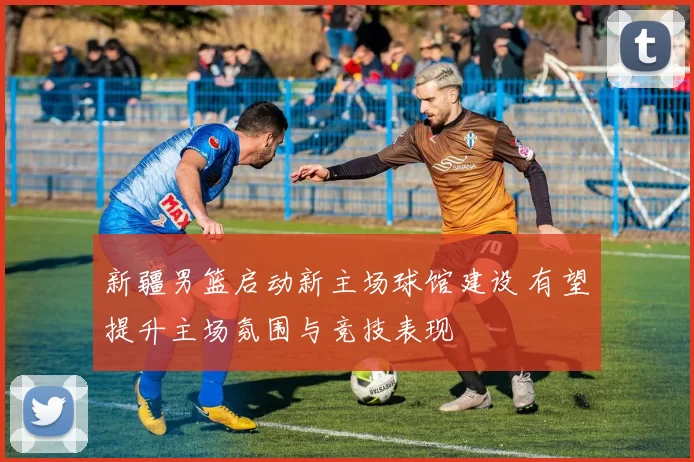 新疆男篮启动新主场球馆建设 有望提升主场氛围与竞技表现