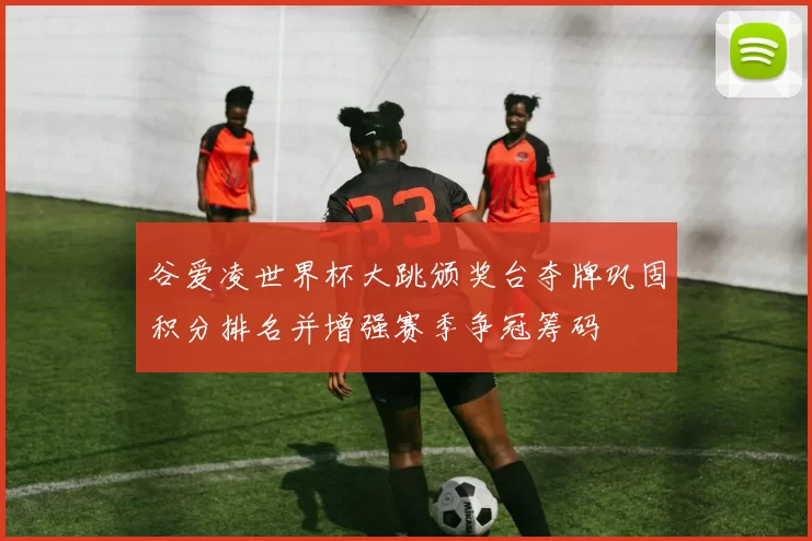 谷爱凌世界杯大跳颁奖台夺牌巩固积分排名并增强赛季争冠筹码