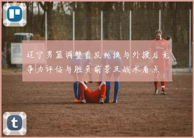 辽宁男篮调整首发轮换与外援后竞争力评估与胜负前景及战术看点