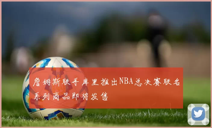 詹姆斯联手库里推出NBA总决赛联名系列商品即将发售