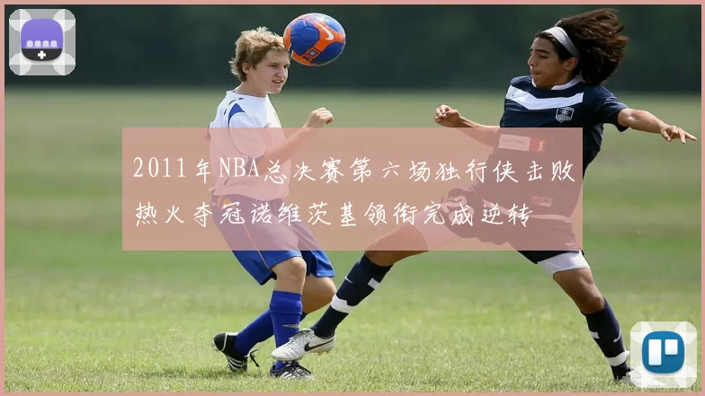 2011年NBA总决赛第六场独行侠击败热火夺冠诺维茨基领衔完成逆转