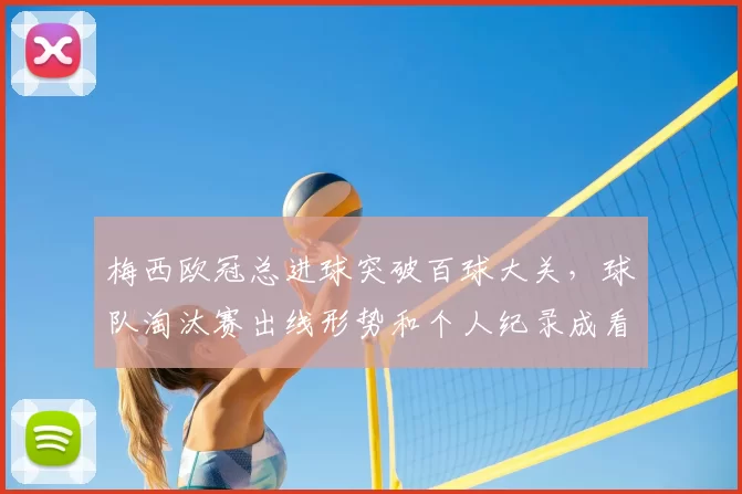 梅西欧冠总进球突破百球大关，球队淘汰赛出线形势和个人纪录成看点