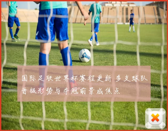 国际足联世界杯赛程更新 多支球队晋级形势与夺冠前景成焦点