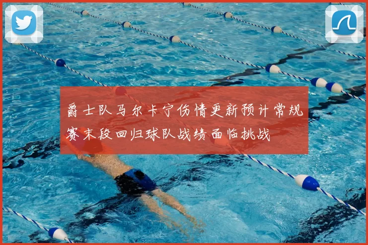 爵士队马尔卡宁伤情更新预计常规赛末段回归球队战绩面临挑战