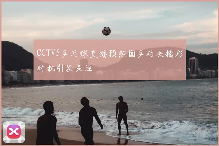 CCTV5乒乓球直播预热国乒对决精彩对抗引发关注