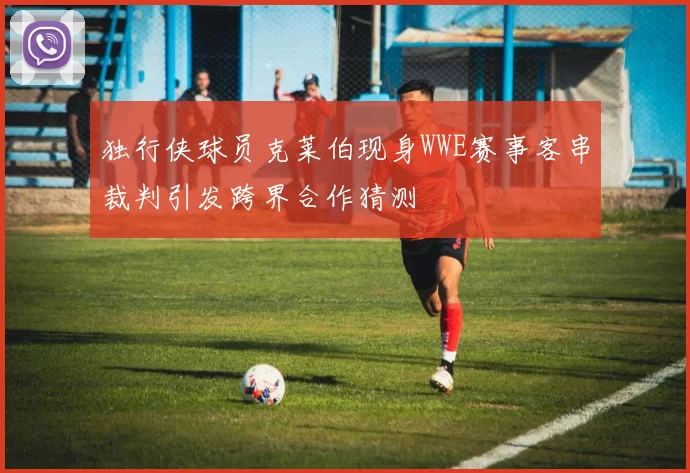 独行侠球员克莱伯现身WWE赛事客串裁判引发跨界合作猜测