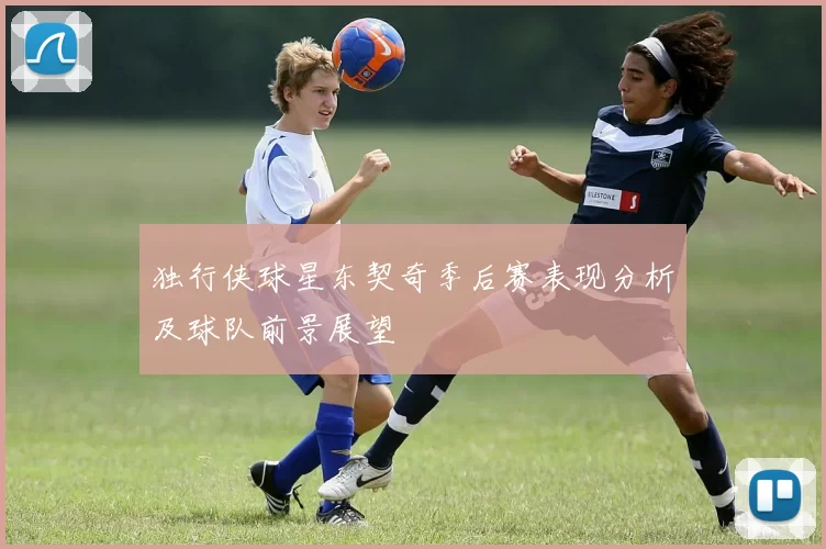 独行侠球星东契奇季后赛表现分析及球队前景展望