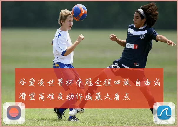 谷爱凌世界杯夺冠全程回放 自由式滑雪高难度动作成最大看点