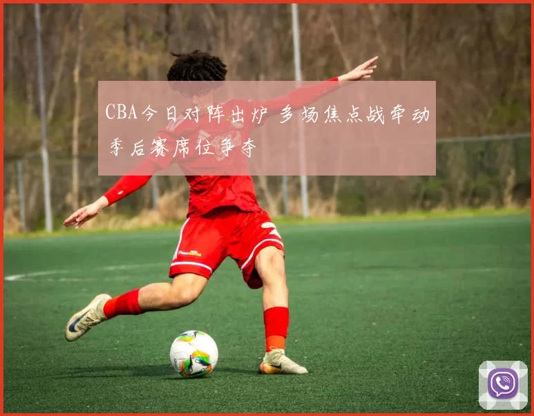 CBA今日对阵出炉 多场焦点战牵动季后赛席位争夺