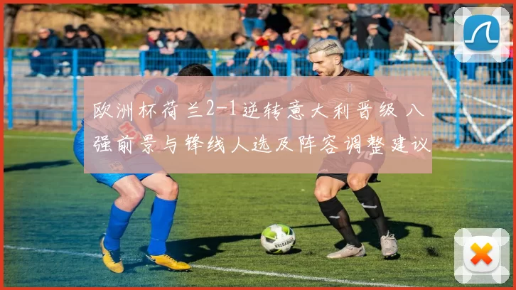 欧洲杯荷兰2-1逆转意大利晋级 八强前景与锋线人选及阵容调整建议