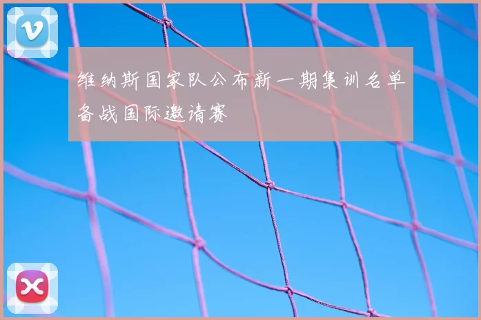 维纳斯国家队公布新一期集训名单备战国际邀请赛