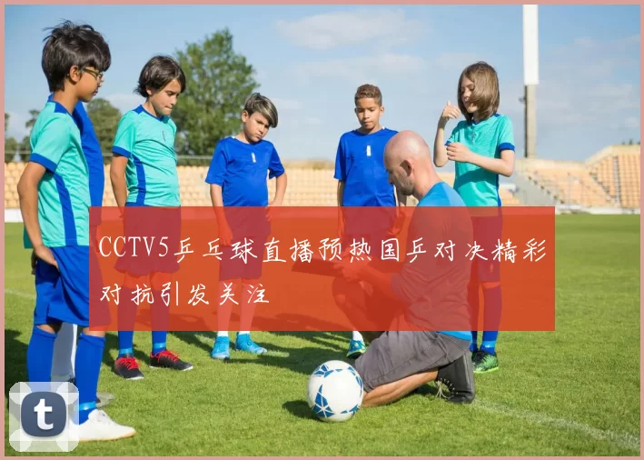 CCTV5乒乓球直播预热国乒对决精彩对抗引发关注