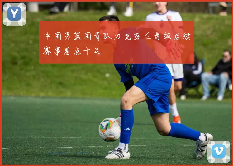 中国男篮国青队力克芬兰晋级后续赛事看点十足