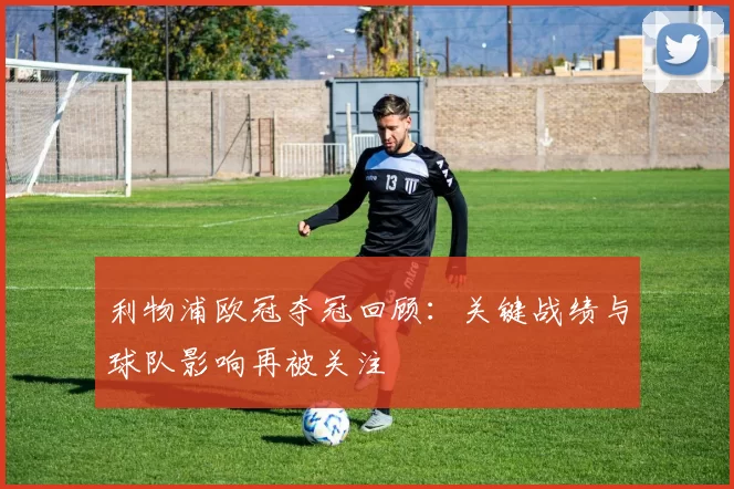 利物浦欧冠夺冠回顾：关键战绩与球队影响再被关注