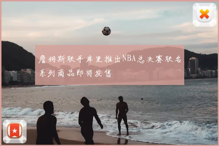 詹姆斯联手库里推出NBA总决赛联名系列商品即将发售