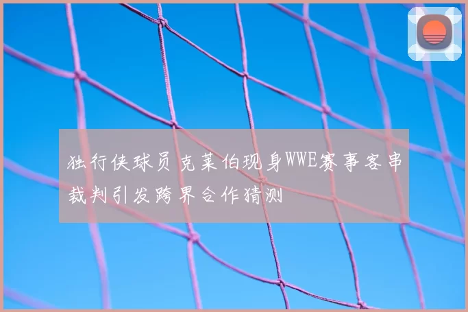 独行侠球员克莱伯现身WWE赛事客串裁判引发跨界合作猜测