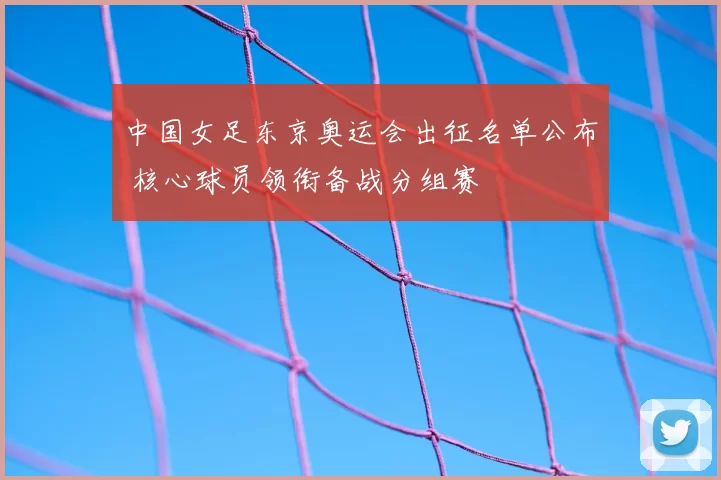 中国女足东京奥运会出征名单公布 核心球员领衔备战分组赛