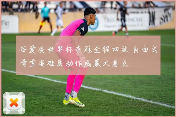 谷爱凌世界杯夺冠全程回放 自由式滑雪高难度动作成最大看点