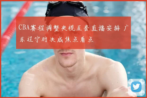 CBA赛程调整央视五套直播安排 广东辽宁对决成焦点看点