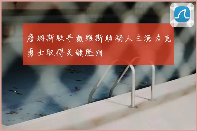 詹姆斯联手戴维斯助湖人主场力克勇士取得关键胜利