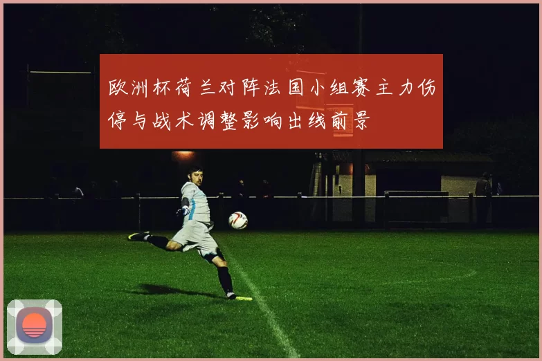欧洲杯荷兰对阵法国小组赛主力伤停与战术调整影响出线前景