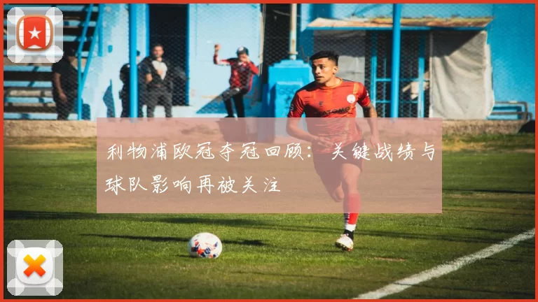 利物浦欧冠夺冠回顾：关键战绩与球队影响再被关注