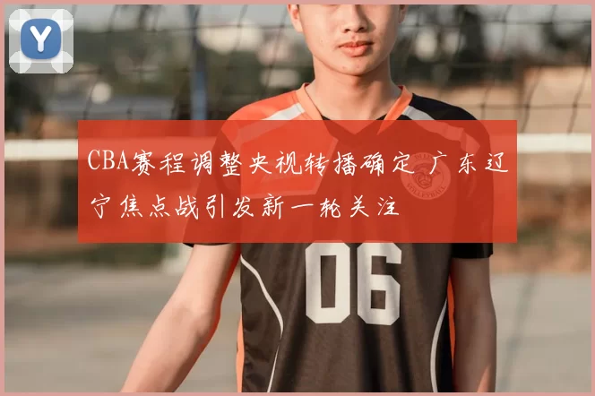 CBA赛程调整央视转播确定 广东辽宁焦点战引发新一轮关注