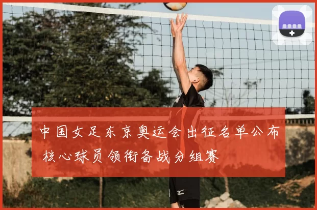 中国女足东京奥运会出征名单公布 核心球员领衔备战分组赛