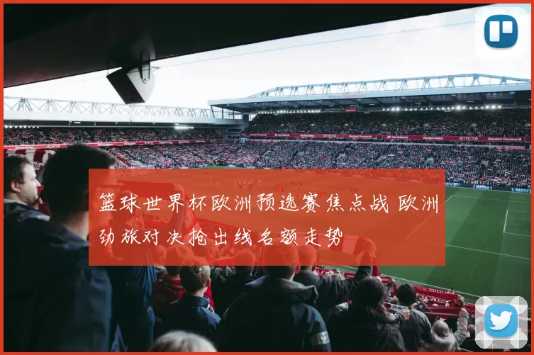 篮球世界杯欧洲预选赛焦点战 欧洲劲旅对决抢出线名额走势