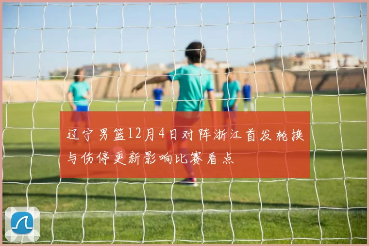辽宁男篮12月4日对阵浙江首发轮换与伤停更新影响比赛看点